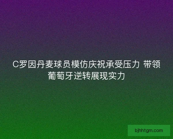 C罗因丹麦球员模仿庆祝承受压力 带领葡萄牙逆转展现实力