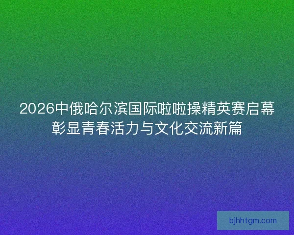 2026中俄哈尔滨国际啦啦操精英赛启幕彰显青春活力与文化交流新篇 2026中俄哈尔滨国际啦啦操精英赛启幕彰显青春活力与文化交流新篇
