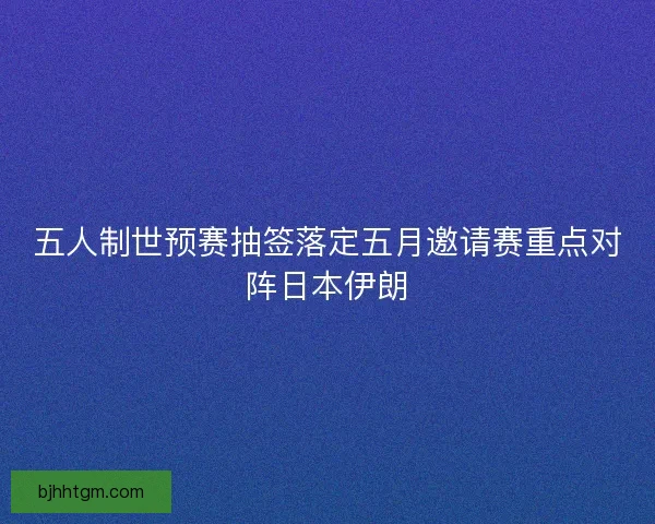 五人制世预赛抽签落定五月邀请赛重点对阵日本伊朗 五人制世预赛抽签落定五月邀请赛重点对阵日本伊朗