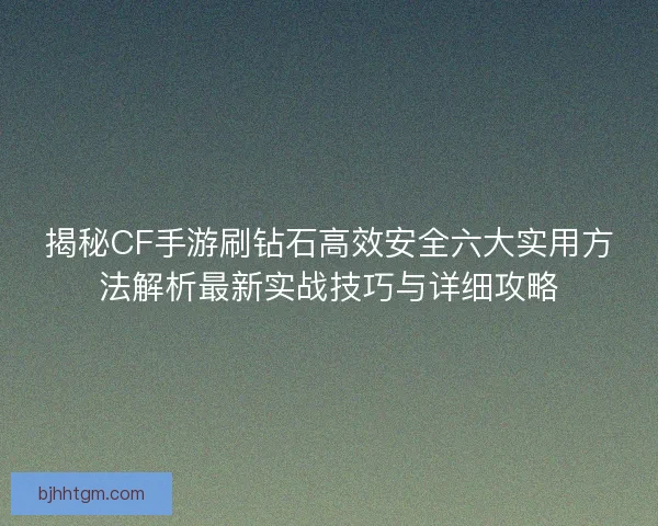 揭秘CF手游刷钻石高效安全六大实用方法解析最新实战技巧与详细攻略