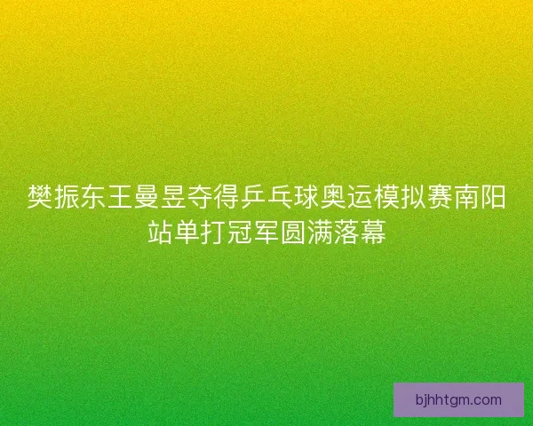 樊振东王曼昱夺得乒乓球奥运模拟赛南阳站单打冠军圆满落幕
