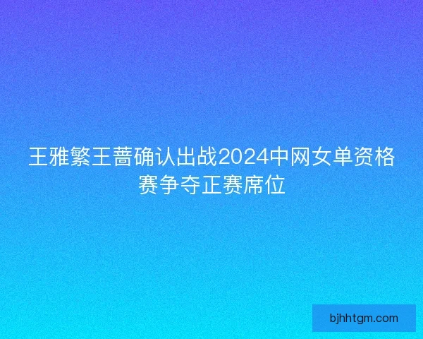 王雅繁王蔷确认出战2024中网女单资格赛争夺正赛席位