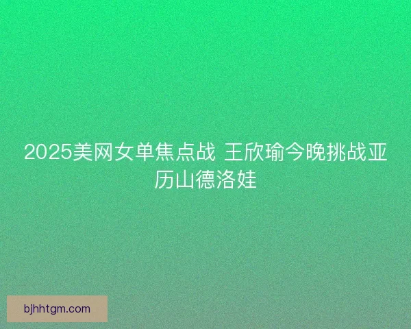 2025美网女单焦点战 王欣瑜今晚挑战亚历山德洛娃
