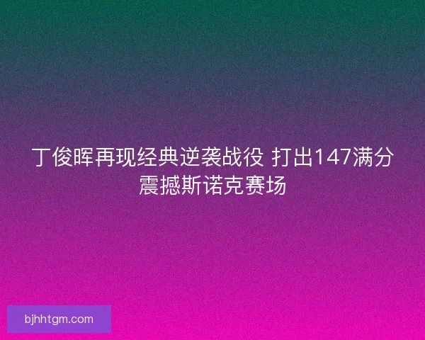丁俊晖再现经典逆袭战役 打出147满分震撼斯诺克赛场