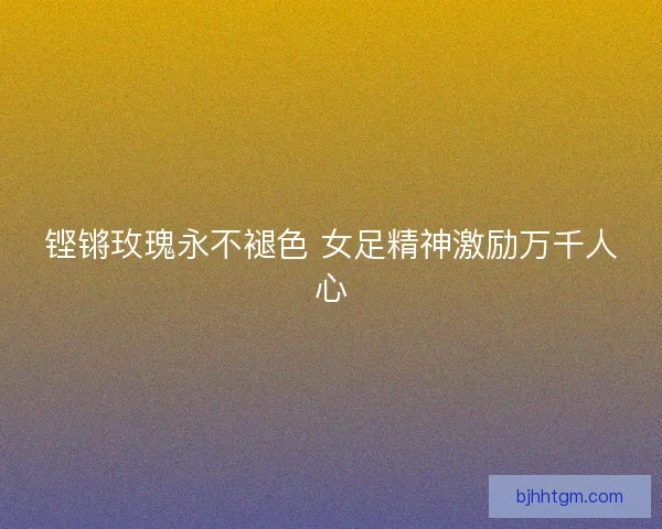 铿锵玫瑰永不褪色 女足精神激励万千人心