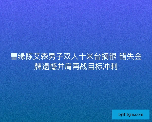 曹缘陈艾森男子双人十米台摘银 错失金牌遗憾并肩再战目标冲刺 曹缘陈艾森男子双人十米台摘银 错失金牌遗憾并肩再战目标冲刺