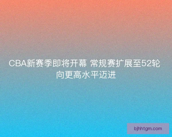 CBA新赛季即将开幕 常规赛扩展至52轮 向更高水平迈进 CBA新赛季即将开幕 常规赛扩展至52轮 向更高水平迈进