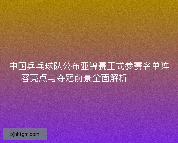 中国乒乓球队公布亚锦赛正式参赛名单阵容亮点与夺冠前景全面解析 🏓🇨🇳