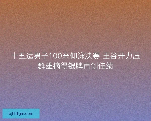 十五运男子100米仰泳决赛 王谷开力压群雄摘得银牌再创佳绩 十五运男子100米仰泳决赛 王谷开力压群雄摘得银牌再创佳绩