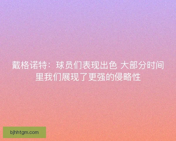 戴格诺特:球员们表现出色 大部分时间里我们展现了更强的侵略性 戴格诺特:球员们表现出色 大部分时间里我们展现了更强的侵略性