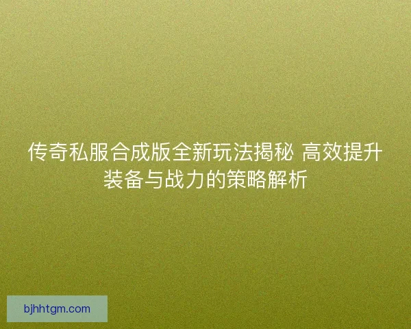 传奇私服合成版全新玩法揭秘 高效提升装备与战力的策略解析 传奇私服合成版全新玩法揭秘 高效提升装备与战力的策略解析