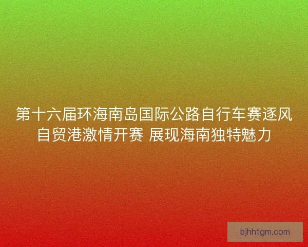 第十六届环海南岛国际公路自行车赛逐风自贸港激情开赛 展现海南独特魅力