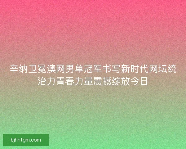 辛纳卫冕澳网男单冠军书写新时代网坛统治力青春力量震撼绽放今日 辛纳卫冕澳网男单冠军书写新时代网坛统治力青春力量震撼绽放今日