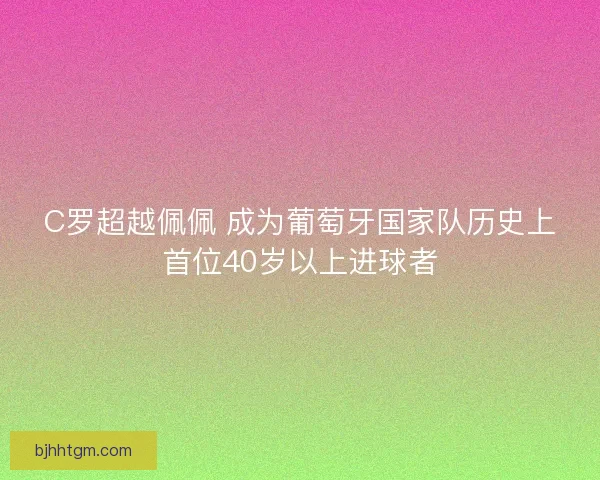 C罗超越佩佩 成为葡萄牙国家队历史上首位40岁以上进球者 C罗超越佩佩 成为葡萄牙国家队历史上首位40岁以上进球者