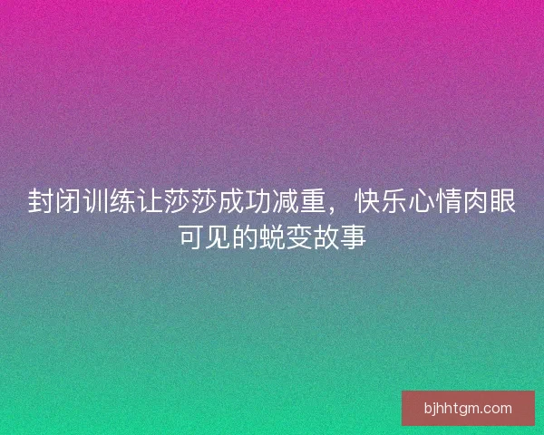 封闭训练让莎莎成功减重，快乐心情肉眼可见的蜕变故事