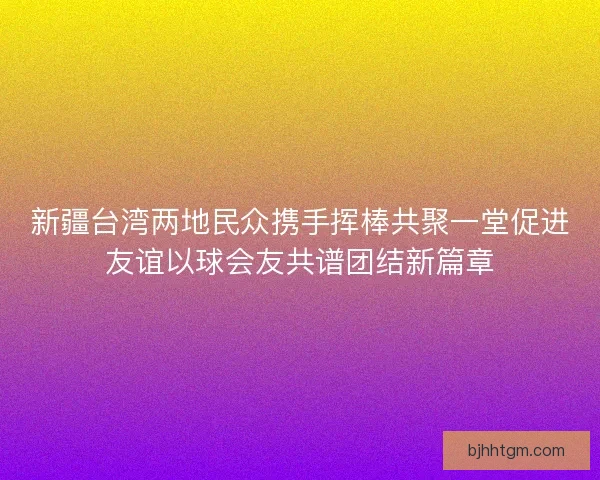 新疆台湾两地民众携手挥棒共聚一堂促进友谊以球会友共谱团结新篇章