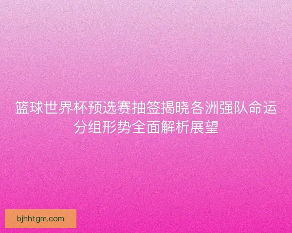 篮球世界杯预选赛抽签揭晓各洲强队命运分组形势全面解析展望 篮球世界杯预选赛抽签揭晓各洲强队命运分组形势全面解析展望