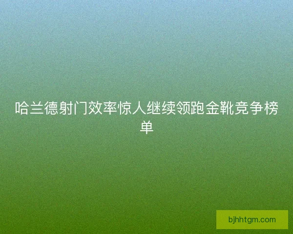 哈兰德射门效率惊人继续领跑金靴竞争榜单 哈兰德射门效率惊人继续领跑金靴竞争榜单