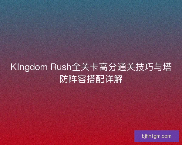 Kingdom Rush全关卡高分通关技巧与塔防阵容搭配详解 Kingdom Rush全关卡高分通关技巧与塔防阵容搭配详解