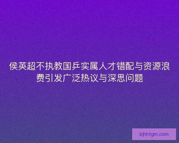 侯英超不执教国乒实属人才错配与资源浪费引发广泛热议与深思问题 侯英超不执教国乒实属人才错配与资源浪费引发广泛热议与深思问题