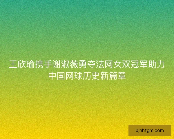 王欣瑜携手谢淑薇勇夺法网女双冠军助力中国网球历史新篇章 王欣瑜携手谢淑薇勇夺法网女双冠军助力中国网球历史新篇章