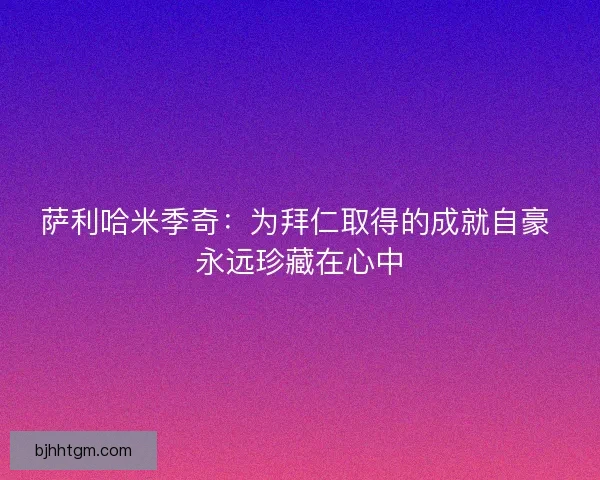 萨利哈米季奇:为拜仁取得的成就自豪 永远珍藏在心中 萨利哈米季奇:为拜仁取得的成就自豪 永远珍藏在心中