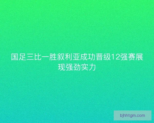 国足三比一胜叙利亚成功晋级12强赛展现强劲实力 国足三比一胜叙利亚成功晋级12强赛展现强劲实力