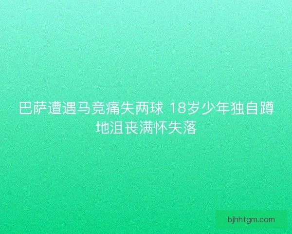 巴萨遭遇马竞痛失两球 18岁少年独自蹲地沮丧满怀失落 巴萨遭遇马竞痛失两球 18岁少年独自蹲地沮丧满怀失落