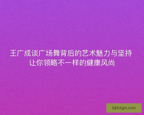 王广成谈广场舞背后的艺术魅力与坚持 让你领略不一样的健康风尚 王广成谈广场舞背后的艺术魅力与坚持 让你领略不一样的健康风尚